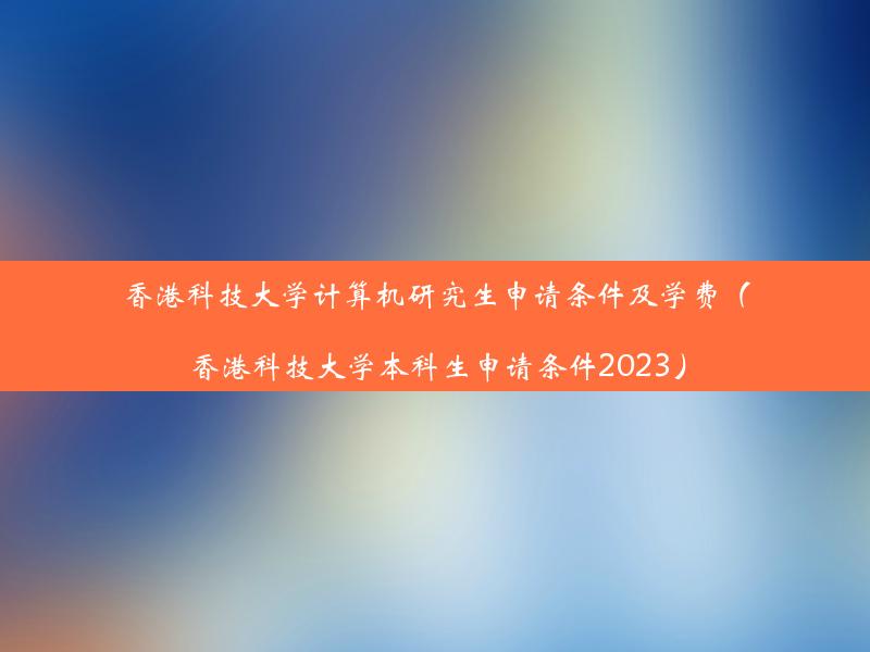 香港科技大学计算机研究生申请条件及学费（香港科技大学本科生申请条件2023）