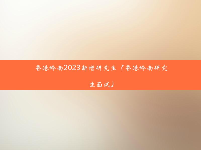 香港岭南2023新增研究生（香港岭南研究生面试）