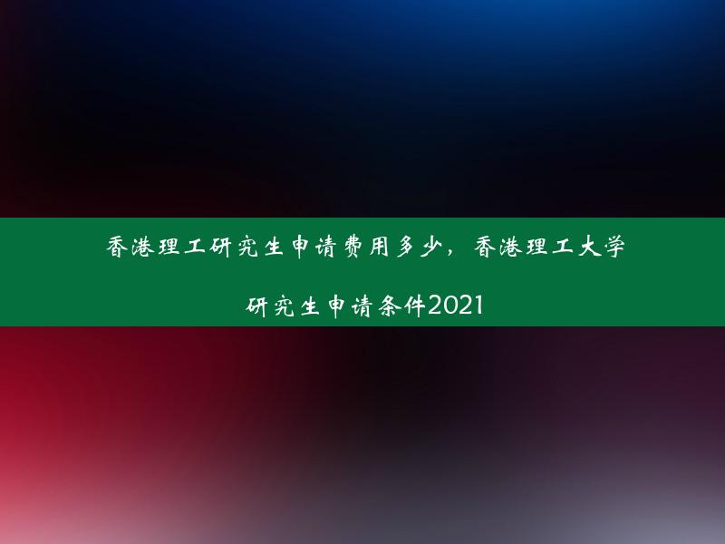 香港理工研究生申请费用多少，香港理工大学研究生申请条件2021