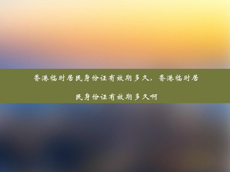 香港临时居民身份证有效期多久，香港临时居民身份证有效期多久啊