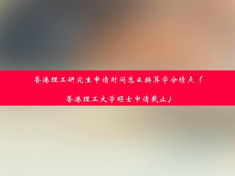 香港理工研究生申请时间怎么换算学分绩点（香港理工大学硕士申请截止）