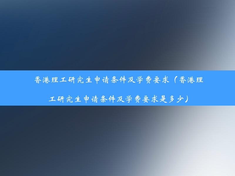 香港理工研究生申请条件及学费要求（香港理工研究生申请条件及学费要求是多少）