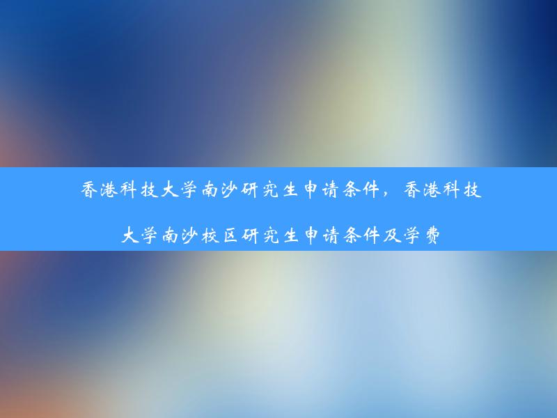 香港科技大学南沙研究生申请条件，香港科技大学南沙校区研究生申请条件及学费