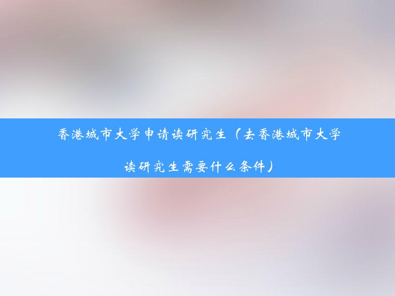 香港城市大学申请读研究生（去香港城市大学读研究生需要什么条件）