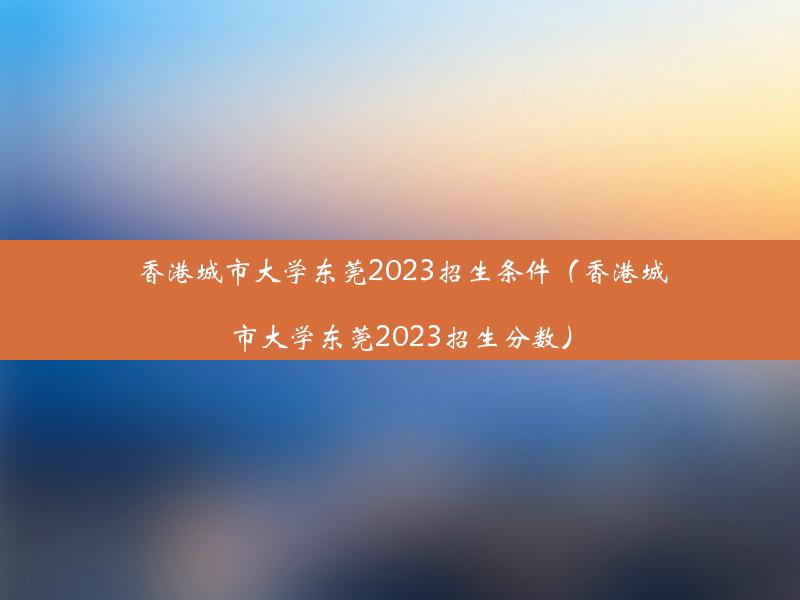 香港城市大学东莞2023招生条件（香港城市大学东莞2023招生分数）