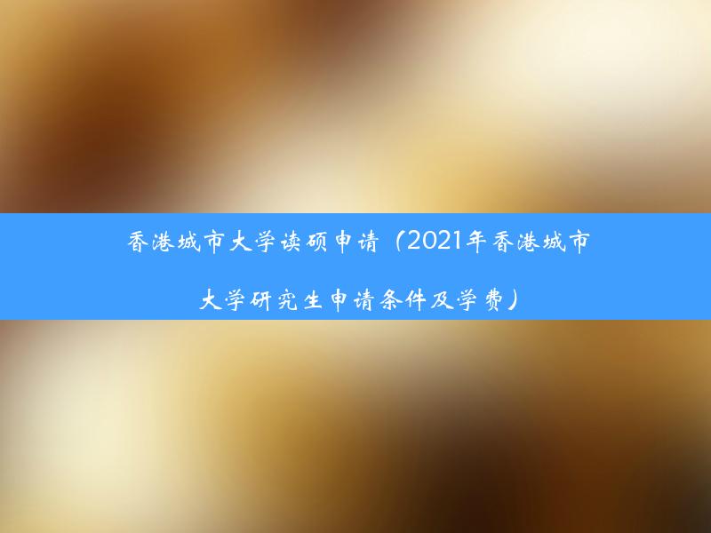 香港城市大学读硕申请（2021年香港城市大学研究生申请条件及学费）