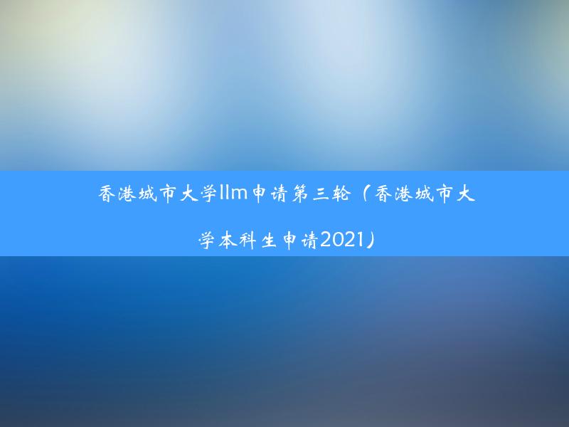 香港城市大学llm申请第三轮（香港城市大学本科生申请2021）