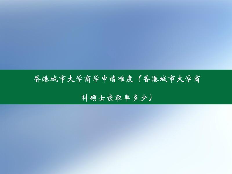 香港城市大学商学申请难度（香港城市大学商科硕士录取率多少）