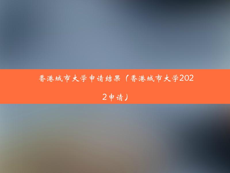 香港城市大学申请结果（香港城市大学2022申请）