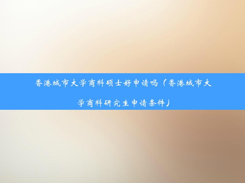 香港城市大学商科硕士好申请吗（香港城市大学商科研究生申请条件）