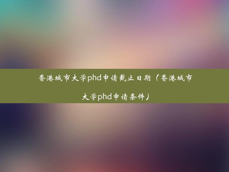 香港城市大学phd申请截止日期（香港城市大学phd申请条件）