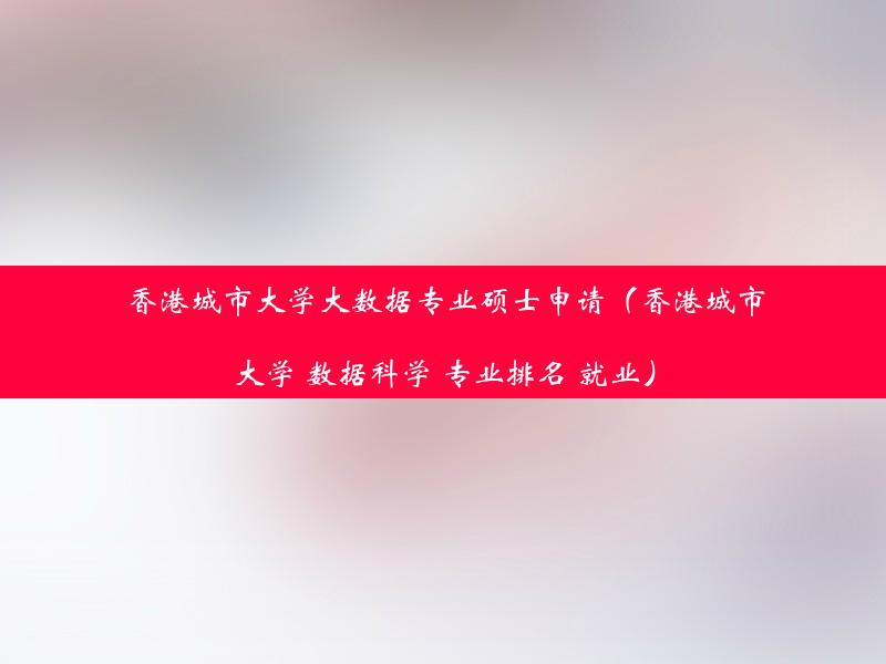 香港城市大学大数据专业硕士申请（香港城市大学 数据科学 专业排名 就业）