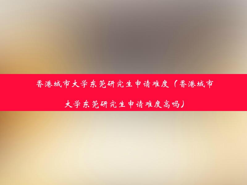 香港城市大学东莞研究生申请难度（香港城市大学东莞研究生申请难度高吗）