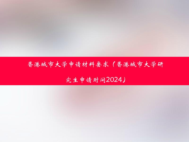 香港城市大学申请材料要求（香港城市大学研究生申请时间2024）