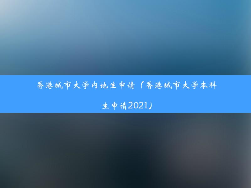 香港城市大学内地生申请（香港城市大学本科生申请2021）