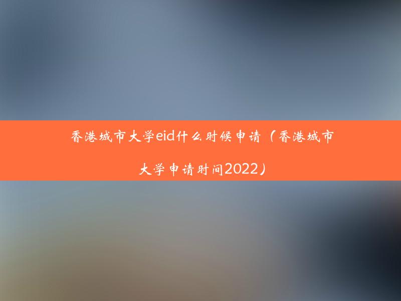 香港城市大学eid什么时候申请（香港城市大学申请时间2022）