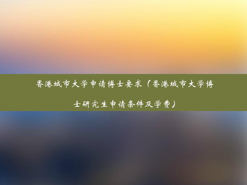 香港城市大学申请博士要求（香港城市大学博士研究生申请条件及学费）