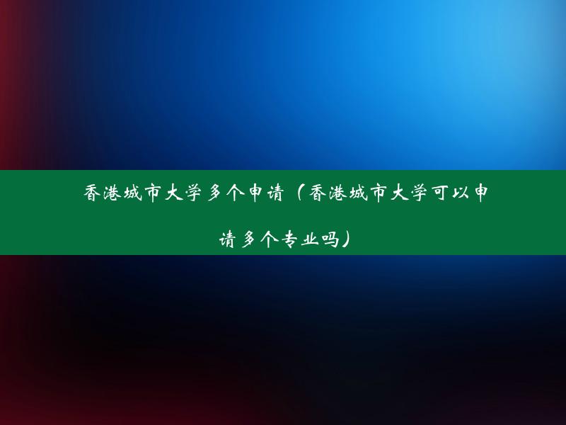 香港城市大学多个申请（香港城市大学可以申请多个专业吗）