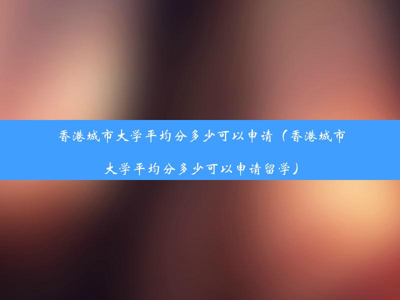 香港城市大学平均分多少可以申请（香港城市大学平均分多少可以申请留学）