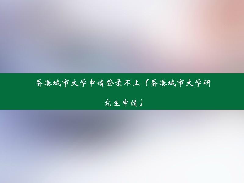 香港城市大学申请登录不上（香港城市大学研究生申请）