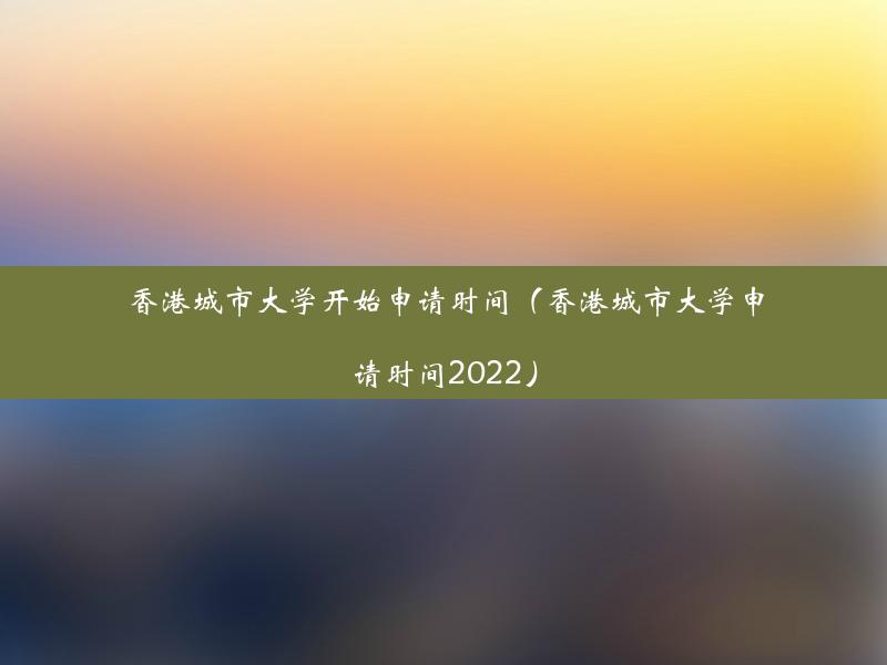 香港城市大学开始申请时间（香港城市大学申请时间2022）