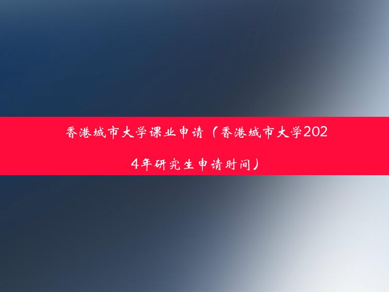 香港城市大学课业申请（香港城市大学2024年研究生申请时间）