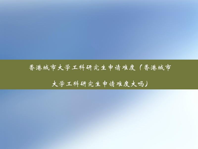 香港城市大学工科研究生申请难度（香港城市大学工科研究生申请难度大吗）