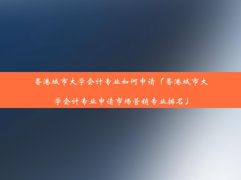 香港城市大学会计专业如何申请（香港城市大学会计专业申请市场营销专业排名）