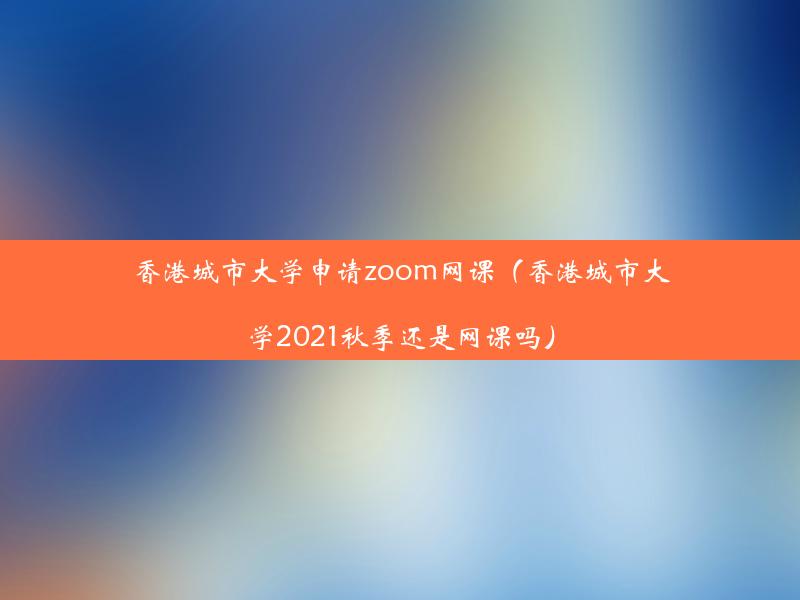 香港城市大学申请zoom网课（香港城市大学2021秋季还是网课吗）