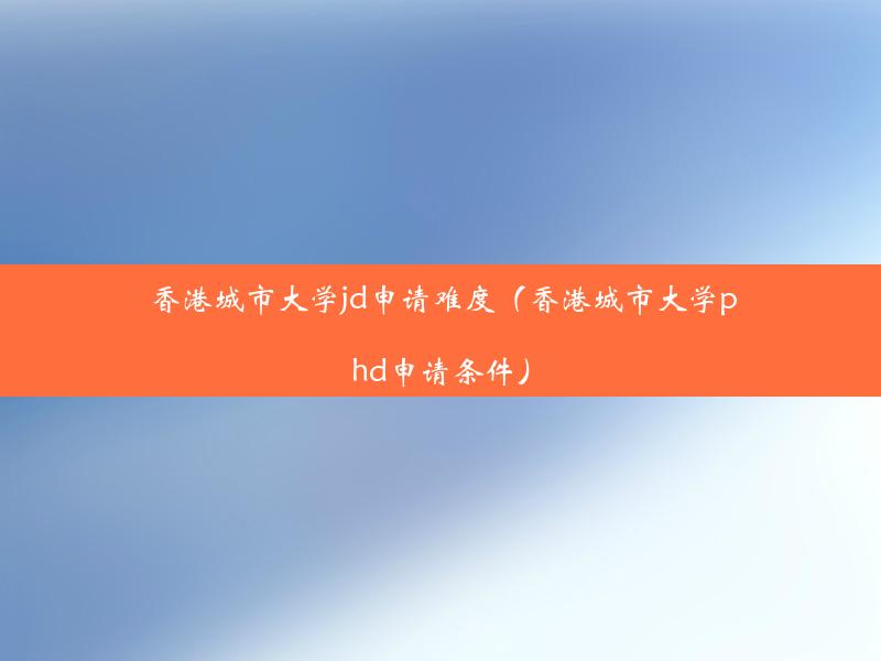 香港城市大学jd申请难度（香港城市大学phd申请条件）