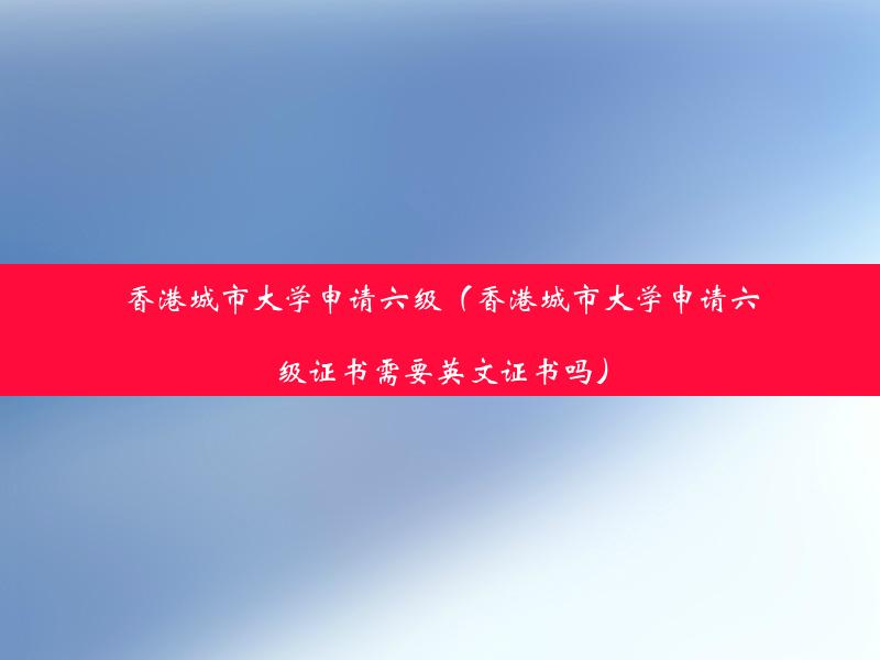 香港城市大学申请六级（香港城市大学申请六级证书需要英文证书吗）