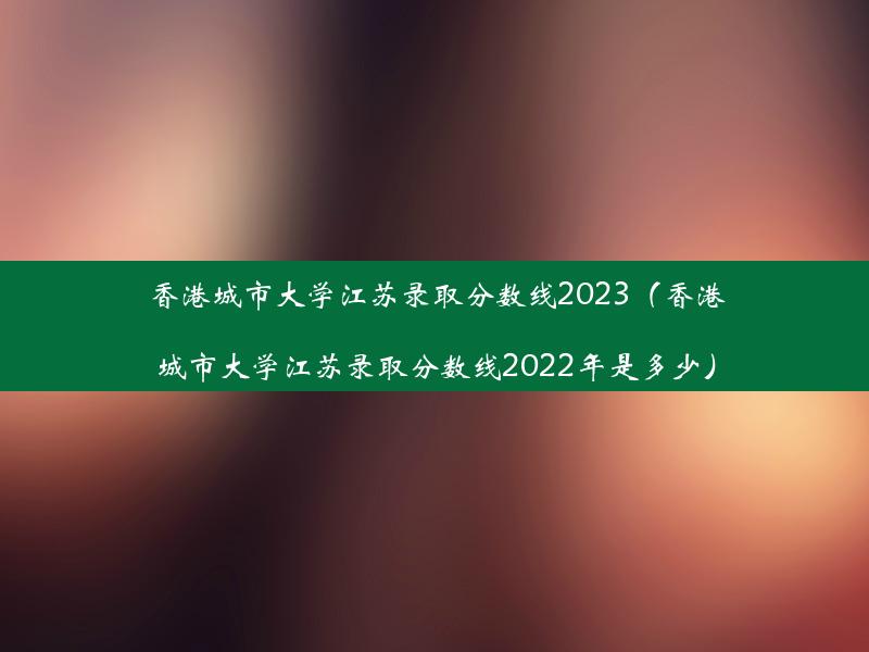 香港城市大学江苏录取分数线2023（香港城市大学江苏录取分数线2022年是多少）