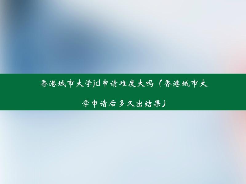 香港城市大学jd申请难度大吗（香港城市大学申请后多久出结果）