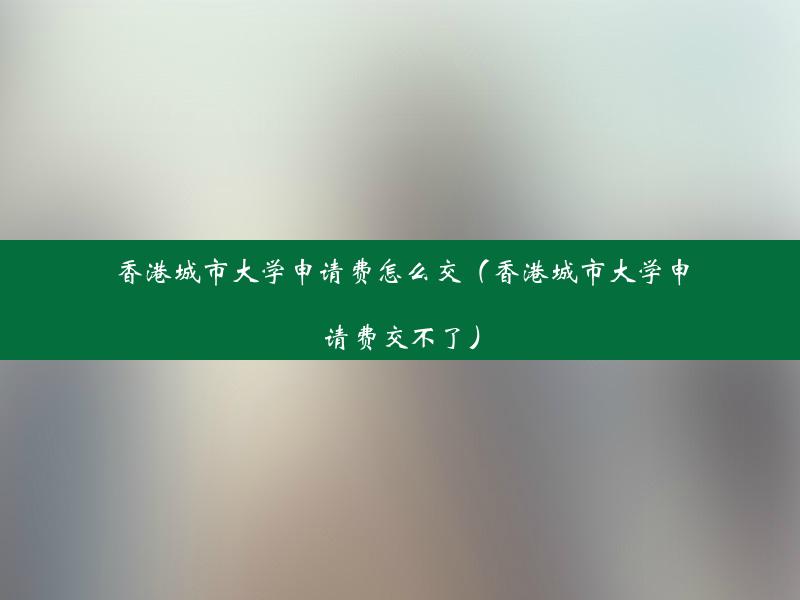 香港城市大学申请费怎么交（香港城市大学申请费交不了）