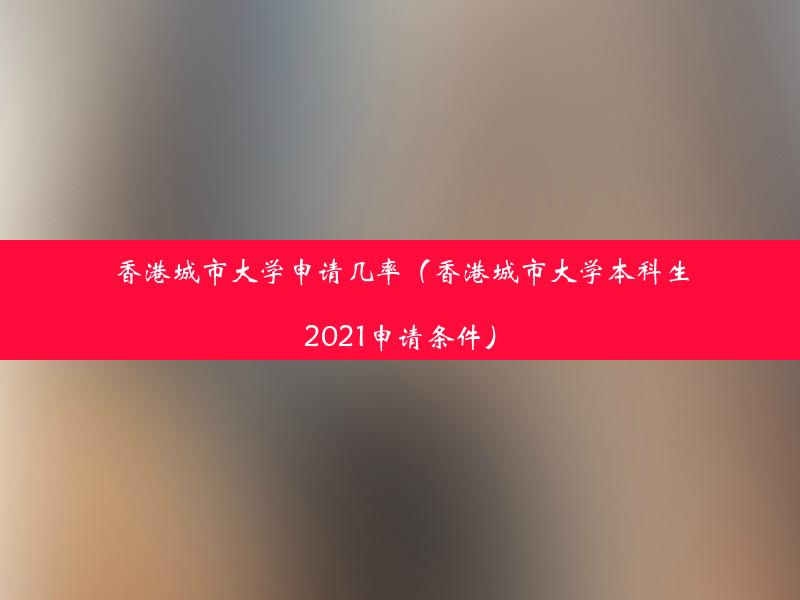 香港城市大学申请几率（香港城市大学本科生2021申请条件）