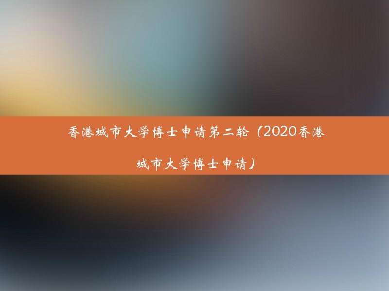 香港城市大学博士申请第二轮（2020香港城市大学博士申请）