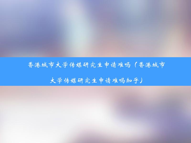 香港城市大学传媒研究生申请难吗（香港城市大学传媒研究生申请难吗知乎）