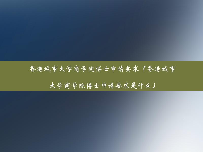 香港城市大学商学院博士申请要求（香港城市大学商学院博士申请要求是什么）