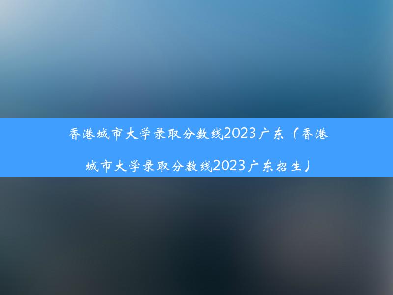 香港城市大学录取分数线2023广东（香港城市大学录取分数线2023广东招生）