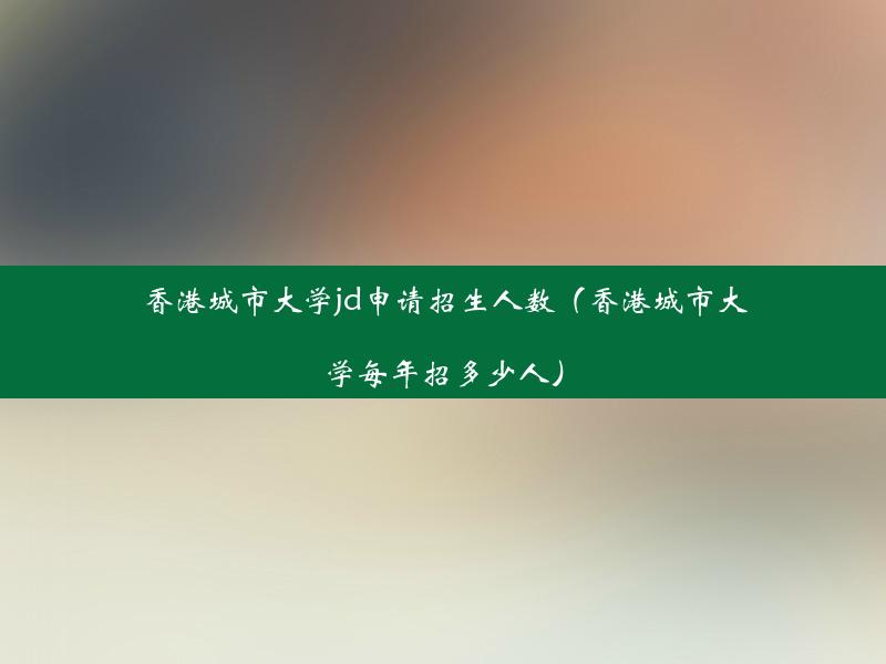 香港城市大学jd申请招生人数（香港城市大学每年招多少人）