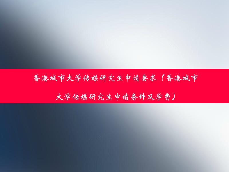 香港城市大学传媒研究生申请要求（香港城市大学传媒研究生申请条件及学费）