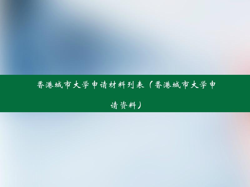 香港城市大学申请材料列表（香港城市大学申请资料）