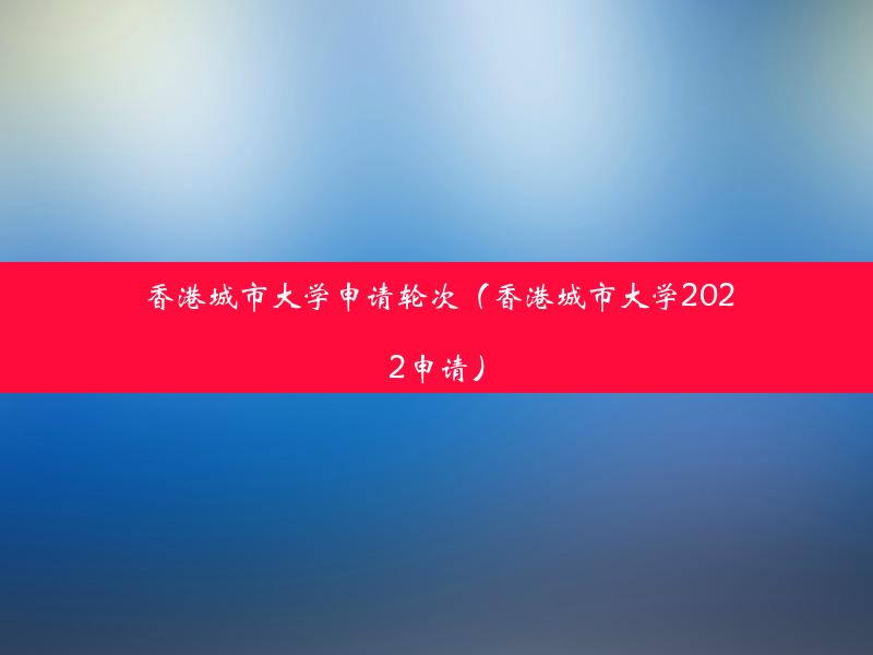 香港城市大学申请轮次（香港城市大学2022申请）