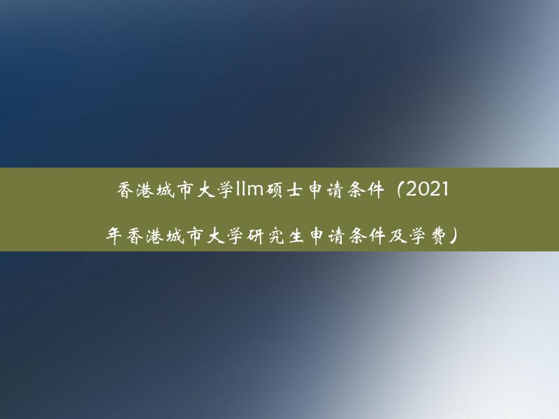 香港城市大学llm硕士申请条件（2021年香港城市大学研究生申请条件及学费）