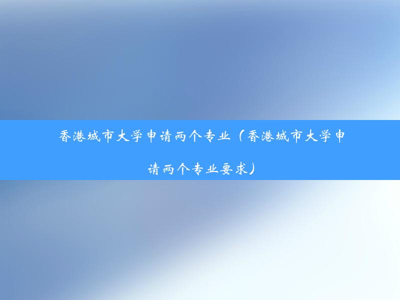 香港城市大学申请两个专业（香港城市大学申请两个专业要求）