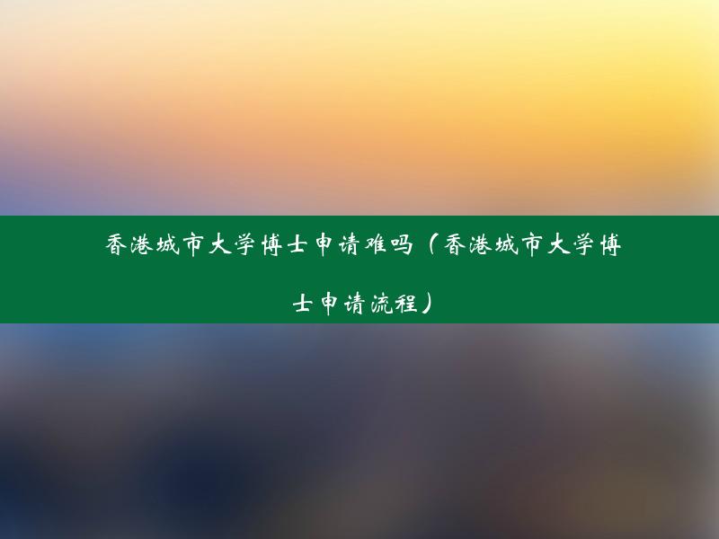 香港城市大学博士申请难吗（香港城市大学博士申请流程）