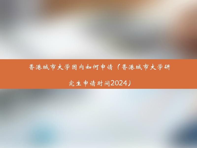 香港城市大学国内如何申请（香港城市大学研究生申请时间2024）