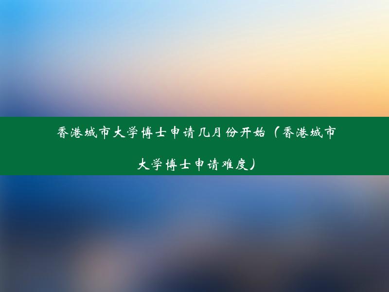 香港城市大学博士申请几月份开始（香港城市大学博士申请难度）