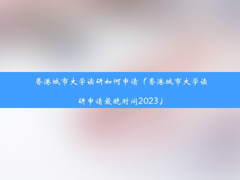 香港城市大学读研如何申请（香港城市大学读研申请最晚时间2023）