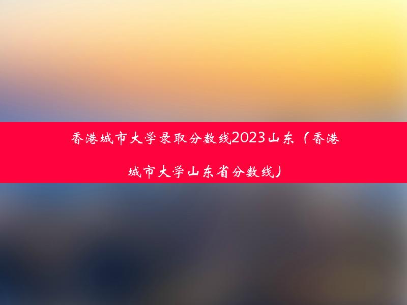 香港城市大学录取分数线2023山东（香港城市大学山东省分数线）